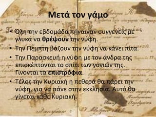 Μετά τον γάμο
• Όλη την εβδομάδα πήγαιναν συγγενείς με
γλυκά να θρέψουν την νύφη.
• Την Πέμπτη βάζουν την νύφη να κάνει πίτα.
• Την Παρασκευή η νύφη με τον άνδρα της
επισκέπτονται το σπίτι των γονιών της.
Γίνονται τα επιστρόφια.
• Τέλος την Κυριακή η πεθερά θα πάρει την
νύφη, για να πάνε στην εκκλησία. Αυτό θα
γίνεται κάθε Κυριακή.
 