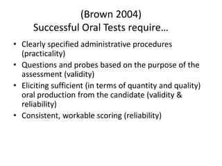 (Brown 2004)
Successful Oral Tests require…
• Clearly specified administrative procedures
(practicality)
• Questions and probes based on the purpose of the
assessment (validity)
• Eliciting sufficient (in terms of quantity and quality)
oral production from the candidate (validity &
reliability)
• Consistent, workable scoring (reliability)
 