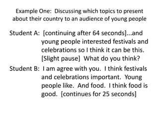 Example One: Discussing which topics to present
about their country to an audience of young people
Student A: [continuing after 64 seconds]...and
young people interested festivals and
celebrations so I think it can be this.
[Slight pause] What do you think?
Student B: I am agree with you. I think festivals
and celebrations important. Young
people like. And food. I think food is
good. [continues for 25 seconds]
 