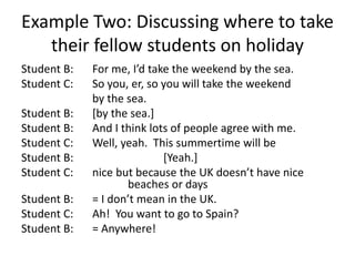 Example Two: Discussing where to take
their fellow students on holiday
Student B: For me, I’d take the weekend by the sea.
Student C: So you, er, so you will take the weekend
by the sea.
Student B: [by the sea.]
Student B: And I think lots of people agree with me.
Student C: Well, yeah. This summertime will be
Student B: [Yeah.]
Student C: nice but because the UK doesn’t have nice
beaches or days
Student B: = I don’t mean in the UK.
Student C: Ah! You want to go to Spain?
Student B: = Anywhere!
 