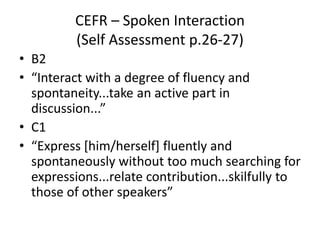 CEFR – Spoken Interaction
(Self Assessment p.26-27)
• B2
• “Interact with a degree of fluency and
spontaneity...take an active part in
discussion...”
• C1
• “Express [him/herself] fluently and
spontaneously without too much searching for
expressions...relate contribution...skilfully to
those of other speakers”
 