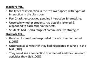 Teachers felt…
• the types of interaction in the test overlapped with types of
interaction in the classroom
• Part 2 tasks encouraged genuine interaction & turntaking
• Uncertain whether students had actually listened &
responded to each other in the tests
• Students had used a range of communicative strategies
Students felt...
• they had listened and responded to each other in the test
(100%)
• Uncertain as to whether they had negotiated meaning in the
test (50%)
• They could see a connection btw the test and the classroom
activities they did (100%)
 
