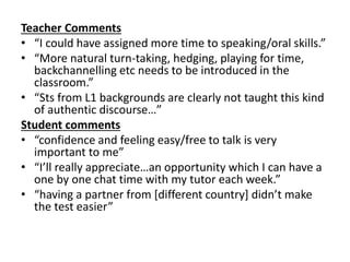 Teacher Comments
• “I could have assigned more time to speaking/oral skills.”
• “More natural turn-taking, hedging, playing for time,
backchannelling etc needs to be introduced in the
classroom.”
• “Sts from L1 backgrounds are clearly not taught this kind
of authentic discourse…”
Student comments
• “confidence and feeling easy/free to talk is very
important to me”
• “I’ll really appreciate…an opportunity which I can have a
one by one chat time with my tutor each week.”
• “having a partner from [different country] didn’t make
the test easier”
 