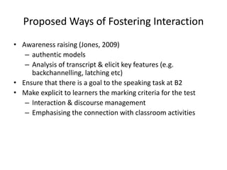 Proposed Ways of Fostering Interaction
• Awareness raising (Jones, 2009)
– authentic models
– Analysis of transcript & elicit key features (e.g.
backchannelling, latching etc)
• Ensure that there is a goal to the speaking task at B2
• Make explicit to learners the marking criteria for the test
– Interaction & discourse management
– Emphasising the connection with classroom activities
 