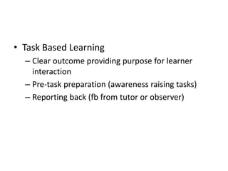 • Task Based Learning
– Clear outcome providing purpose for learner
interaction
– Pre-task preparation (awareness raising tasks)
– Reporting back (fb from tutor or observer)
 