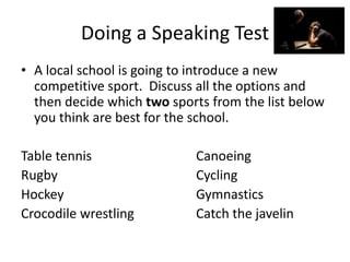 Doing a Speaking Test
• A local school is going to introduce a new
competitive sport. Discuss all the options and
then decide which two sports from the list below
you think are best for the school.
Table tennis Canoeing
Rugby Cycling
Hockey Gymnastics
Crocodile wrestling Catch the javelin
 