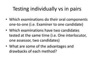 Testing individually vs in pairs
• Which examinations do their oral components
one-to-one (i.e. Examiner to one candidate)
• Which examinations have two candidates
tested at the same time (i.e. One interlocutor,
one assessor, two candidates)
• What are some of the advantages and
drawbacks of each method?
 