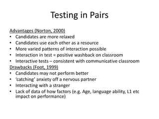 Testing in Pairs
Advantages (Norton, 2000)
• Candidates are more relaxed
• Candidates use each other as a resource
• More varied patterns of interaction possible
• Interaction in test = positive washback on classroom
• Interactive tests – consistent with communicative classroom
Drawbacks (Foot, 1999)
• Candidates may not perform better
• ‘catching’ anxiety off a nervous partner
• Interacting with a stranger
• Lack of data of how factors (e.g. Age, language ability, L1 etc
impact on performance)
 