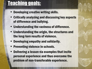 Teaching goals:
• Developing creative writing skills.
• Critically analyzing and discussing key aspects
of difference and bullying.
• Understanding the vastness of difference.
• Understanding the origin, the structures and
the long-tern results of violence.
• Developing empathy and solidarity.
• Preventing violence in schools.
• Delivering a lesson via examples that incite
personal experience and thus overcome the
problem of non-transferable experience.