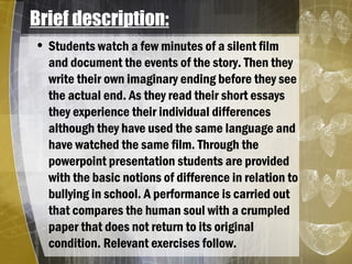 Brief description:
• Students watch a few minutes of a silent film
and document the events of the story. Then they
write their own imaginary ending before they see
the actual end. As they read their short essays
they experience their individual differences
although they have used the same language and
have watched the same film. Through the
powerpoint presentation students are provided
with the basic notions of difference in relation to
bullying in school. A performance is carried out
that compares the human soul with a crumpled
paper that does not return to its original
condition. Relevant exercises follow.