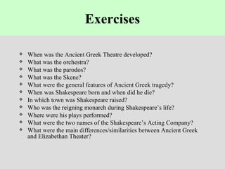 Exercises
 When was the Ancient Greek Theatre developed?
 What was the orchestra?
 What was the parodos?
 What was the Skene?
 What were the general features of Ancient Greek tragedy?
 When was Shakespeare born and when did he die?
 In which town was Shakespeare raised?
 Who was the reigning monarch during Shakespeare’s life?
 Where were his plays performed?
 What were the two names of the Shakespeare’s Acting Company?
 What were the main differences/similarities between Ancient Greek
and Elizabethan Theater?
 