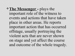 The Messenger - plays the
important role of the witness to
events and actions that have taken
place in other areas. He reports
important action that has occurred
offstage, usually portraying the
violent acts that are never shown
on stage and yet affect the course
and outcome of the whole tragedy.
 