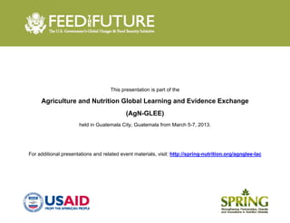  
 
This presentation is part of the
Agriculture and Nutrition Global Learning and Evidence Exchange
(AgN-GLEE)
held in Guatemala City, Guatemala from March 5-7, 2013.
For additional presentations and related event materials, visit: http://spring-nutrition.org/agnglee-lac
 
