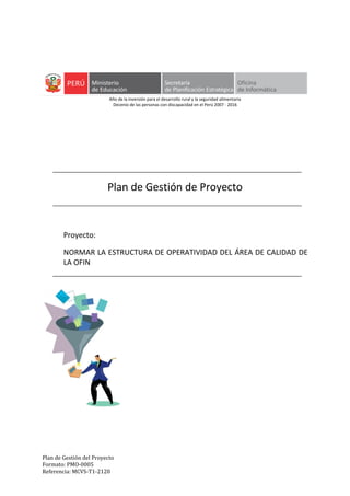 Plan de Gestión del Proyecto
Formato: PMO-0005
Referencia: MCVS-T1-2120
Año de la inversión para el desarrollo rural y la seguridad alimentaria
Decenio de las personas con discapacidad en el Perú 2007 - 2016
Plan de Gestión de Proyecto
Proyecto:
NORMAR LA ESTRUCTURA DE OPERATIVIDAD DEL ÁREA DE CALIDAD DE
LA OFIN
 