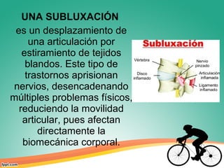 UNA SUBLUXACIÓN
es un desplazamiento de
una articulación por
estiramiento de tejidos
blandos. Este tipo de
trastornos aprisionan
nervios, desencadenando
múltiples problemas físicos,
reduciendo la movilidad
articular, pues afectan
directamente la
biomecánica corporal.
 
