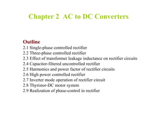 Chapter 2 AC to DC Converters
Outline
2.1 Single-phase controlled rectifier
2.2 Three-phase controlled rectifier
2.3 Effect of transformer leakage inductance on rectifier circuits
2.4 Capacitor-filtered uncontrolled rectifier
2.5 Harmonics and power factor of rectifier circuits
2.6 High power controlled rectifier
2.7 Inverter mode operation of rectifier circuit
2.8 Thyristor-DC motor system
2.9 Realization of phase-control in rectifier
 