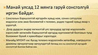 Манай улсад 12 мянга гаруй сонсголгүй
иргэн байдаг.
 Сонсголын бэрхшээлтэй иргэдийн хувьд ном, сонин сэтгүүлээс
мэдээлэл олж авах боломжтой ч телевиз, радио тэдний хувьд ямар ч
үүрэггүй.
 Дээр дурдсан өндөр хөгжилтэй улс орнуудад эдгээр мэдээллийн
хэрэгслийг хөгжлийн бэрхшээлтэй иргэдэд хүртээмжтэй болгохын тулд
боломжит бүхий л хувилбарыг хэрэглэдэг.
 Манайд МҮОНТ-ээс бусад телевиз мэдээллийн хөтөлбөр, нэвтрүүлгээ
дохионы орчуулагчаар орчуулдаггүй бөгөөд энэ нь сонсголгүй иргэдийг
сонголтгүй болгож байгаа юм.
 