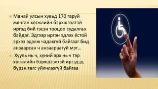  Манай улсын хувьд 170 гаруй
мянган хөгжлийн бэрхшээлтэй
иргэд бий гэсэн тооцоо судалгаа
байдаг. Эдгээр иргэн эдлэх ёстой
эрхээ эдэлж чадахгүй байгааг бид
анзаарсан ч анзаараагүй мэт…
 Хууль нь ч, хүний эрх нь ч тэр
хөгжлийн бэрхшээлтэй иргэдэд
бүрэн төгс үйлчлэхгүй байгаа
 
