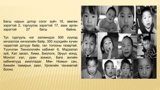 Багш нарын дотор согог зүйч 16, зөвлөх
зэрэгтэй 2, тэргүүлэх зэрэгтэй 17, заах аргач
зэрэгтэй 27 багш байна.
Тус сургууль нэг ээлжиндээ 500 хүүхэд
хичээллэх хичээлийн байр, 300 хүүхдийн хүчин
чадалтай дотуур байр, гал тогооны газартай.
Түүнчлэн Технологийн кабинет 6, Мэдээлэл
зүй, Хэл засал, Хими, Биологи, Эрүүл мэнд,
Монгол хэл, уран зохиол, Бага ангийн
кабинетууд ажилладаг. Мөн Номын сан,
Биеийн тамирын заал, Урлагийн танхимтай
болно.
 