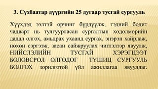 3. Сүхбаатар дүүргийн 25 дугаар тусгай сургууль
Хүүхдэд ээлтэй орчинг бүрдүүлж, тэдний бодит
чадварт нь тулгуурласан сургалтын хөдөлмөрийн
дадал олгох, амьдрах ухаанд сургах, энэрэн хайрлаж,
нөхөн сэргээж, засан сайжруулах чиглэлээр явуулж,
НИЙСЛЭЛИЙН ТУСГАЙ ХЭРЭГЦЭЭТ
БОЛОВСРОЛ ОЛГОДОГ ТҮШИЦ СУРГУУЛЬ
БОЛГОХ зорилготой үйл ажиллагаа явуулдаг.
 