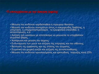 •Τι επιτυγχάνεται με την άσκηση (οφέλη)Τι επιτυγχάνεται με την άσκηση (οφέλη)
1.1. •• Μείωση του κινδύνου καρδιόπαθεια ή πρόωρου θανάτου.Μείωση του κινδύνου καρδιόπαθεια ή πρόωρου θανάτου.
2.2. •• Μείωση του κινδύνου νοσημάτων όπως ο σακχαρώδης διαβήτης, ηΜείωση του κινδύνου νοσημάτων όπως ο σακχαρώδης διαβήτης, η
υπέρταση, η υπερχοληστερολαιμία , τα εγκεφαλικά επεισόδια, ηυπέρταση, η υπερχοληστερολαιμία , τα εγκεφαλικά επεισόδια, η
οστεοπόρωση, κ.ά.οστεοπόρωση, κ.ά.
3.3. •• Αύξηση των καύσεων με αποτέλεσμα να μειώνεται το υπερβάλλονΑύξηση των καύσεων με αποτέλεσμα να μειώνεται το υπερβάλλον
σωματικό βάρος.σωματικό βάρος.
4.4. •• Χαλάρωση και μείωση του άγχους.Χαλάρωση και μείωση του άγχους.
5.5. •• Ενδυνάμωση των μυών και αύξηση της ενέργειας και του σθένους.Ενδυνάμωση των μυών και αύξηση της ενέργειας και του σθένους.
6.6. •• Βελτίωση της εμφάνισης και της στάσης του σώματος.Βελτίωση της εμφάνισης και της στάσης του σώματος.
7.7. •• Σωματική και ψυχική ευεξία και αύξηση της αυτοπεποίθησης.Σωματική και ψυχική ευεξία και αύξηση της αυτοπεποίθησης.
8.8. •• Μείωση του κινδύνου κρυολογήματος και γριπώδους λοίμωξης κατά 23%Μείωση του κινδύνου κρυολογήματος και γριπώδους λοίμωξης κατά 23%
 