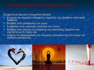ΠΠώώς η άσκηση συμβάλς η άσκηση συμβάλλλει στην αντιμετώπιση τουει στην αντιμετώπιση του stress ?stress ?
Σύμφωνα με έρευνες η σωματική άσκησηΣύμφωνα με έρευνες η σωματική άσκηση
 Ενισχύει την έκκριση ενδορφινών (ορμόνες που βοηθούν στην καλήΕνισχύει την έκκριση ενδορφινών (ορμόνες που βοηθούν στην καλή
διάθεση)διάθεση)
 Βοηθάει στην χαλάρωση των μυώνΒοηθάει στην χαλάρωση των μυών
 Συμβάλλει στην καλύτερη ποιότητα του ύπνουΣυμβάλλει στην καλύτερη ποιότητα του ύπνου
 Βοηθάει στην μείωση της έκκρισης της κορτιζόλης (ορμόνη πουΒοηθάει στην μείωση της έκκρισης της κορτιζόλης (ορμόνη που
σχετίζεται με το στρες) καισχετίζεται με το στρες) και
 Αυξάνει την θερμοκρασία του σώματος προκαλώντας στο άτομο τηνΑυξάνει την θερμοκρασία του σώματος προκαλώντας στο άτομο την
αίσθηση χαλάρωσης.αίσθηση χαλάρωσης.
 