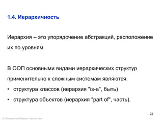 22
1.4. Иерархичность
Иерархия – это упорядочение абстракций, расположение
их по уровням.
В ООП основными видами иерархических структур
применительно к сложным системам являются:
• структура классов (иерархия "is-a", быть)
• структура объектов (иерархия "part of", часть).
() Владислав Лавров, vlavrov.com
 