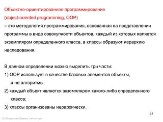 37
Объектно-ориентированное программирование
(object-oriented programming, OOP)
– это методология программирования, основанная на представлении
программы в виде совокупности объектов, каждый из которых является
экземпляром определенного класса, а классы образуют иерархию
наследования.
В данном определении можно выделить три части:
1) OOP использует в качестве базовых элементов объекты,
а не алгоритмы;
2) каждый объект является экземпляром какого-либо определенного
класса;
3) классы организованы иерархически.
() Владислав Лавров, vlavrov.com
 