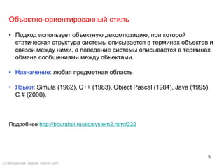 5
Объектно-ориентированный стиль
• Подход использует объектную декомпозицию, при которой
статическая структура системы описывается в терминах объектов и
связей между ними, а поведение системы описывается в терминах
обмена сообщениями между объектами.
• Назначение: любая предметная область
• Языки: Simula (1962), C++ (1983), Object Pascal (1984), Java (1995),
С # (2000).
Подробнее http://bourabai.ru/alg/system2.htm#222
() Владислав Лавров, vlavrov.com
 