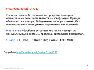 6
Функциональный стиль
• Основан на способе составления программ, в которых
единственным действием является вызов функции. Функции
обмениваются между собой данными непосредственно, без
использования промежуточных переменных и присвоений.
• Назначение: обработка естественного языка, экспертные
консультирующие системы, проблемы зрительного восприятия.
• Языки: LISP (1958), РЕФАЛ (1968), Haskell (1990, 1998).
Подробнее http://bourabai.ru/alg/system2.htm#223
() Владислав Лавров, vlavrov.com
 