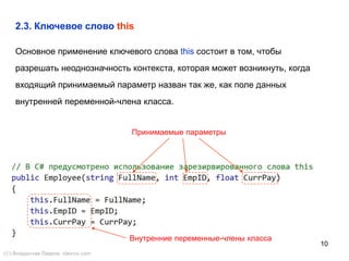 10
2.3. Ключевое слово this
Основное применение ключевого слова this состоит в том, чтобы
разрешать неоднозначность контекста, которая может возникнуть, когда
входящий принимаемый параметр назван так же, как поле данных
внутренней переменной-члена класса.
Принимаемые параметры
Внутренние переменные-члены класса
() Владислав Лавров, vlavrov.com
 