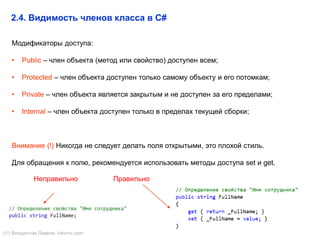 13
Модификаторы доступа:
• Public – член объекта (метод или свойство) доступен всем;
• Protected – член объекта доступен только самому объекту и его потомкам;
• Private – член объекта является закрытым и не доступен за его пределами;
• Internal – член объекта доступен только в пределах текущей сборки;
Внимание (!) Никогда не следует делать поля открытыми, это плохой стиль.
Для обращения к полю, рекомендуется использовать методы доступа set и get.
2.4. Видимость членов класса в C#
Неправильно Правильно
() Владислав Лавров, vlavrov.com
 