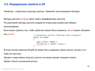14
Свойства – отдельные структуры данных. Заменяет использование методов.
Методы доступа set и get могут иметь модификаторы доступа.
По умолчанию методы доступа создаются открытыми (public) для общего
использования.
Если нужно сделать так, чтобы свойство нельзя было изменить, то set можно объявить
как private
В этом случае свойство EmpID не может быть изменено извне класса, потому что к
нему нет доступа.
Однако к нему можно получить доступ на запись внутри текущего класса.
Запрет только на внешний доступ.
2.5. Определение свойств в C#
() Владислав Лавров, vlavrov.com
 