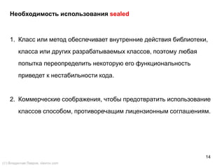14
Необходимость использования sealed
1. Класс или метод обеспечивает внутренние действия библиотеки,
класса или других разрабатываемых классов, поэтому любая
попытка переопределить некоторую его функциональность
приведет к нестабильности кода.
2. Коммерческие соображения, чтобы предотвратить использование
классов способом, противоречащим лицензионным соглашениям.
() Владислав Лавров, vlavrov.com
 