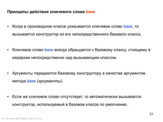 21
Принципы действия ключевого слова base
• Когда в производном классе указывается ключевое слово base, то
вызывается конструктор из его непосредственного базового класса.
• Ключевое слово base всегда обращается к базовому классу, стоящему в
иерархии непосредственно над вызывающим классом.
• Аргументы передаются базовому конструктору в качестве аргументов
метода base (аргументы).
• Если же ключевое слово отсутствует, то автоматически вызывается
конструктор, используемый в базовом классе по умолчанию.
() Владислав Лавров, vlavrov.com
 
