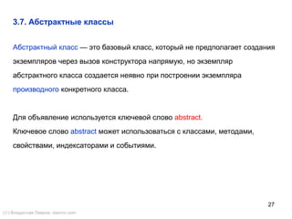 27
Абстрактный класс — это базовый класс, который не предполагает создания
экземпляров через вызов конструктора напрямую, но экземпляр
абстрактного класса создается неявно при построении экземпляра
производного конкретного класса.
Для объявление используется ключевой слово abstract.
Ключевое слово abstract может использоваться с классами, методами,
свойствами, индексаторами и событиями.
3.7. Абстрактные классы
() Владислав Лавров, vlavrov.com
 