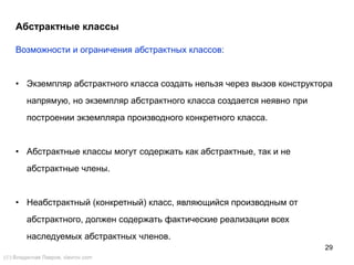 29
Возможности и ограничения абстрактных классов:
• Экземпляр абстрактного класса создать нельзя через вызов конструктора
напрямую, но экземпляр абстрактного класса создается неявно при
построении экземпляра производного конкретного класса.
• Абстрактные классы могут содержать как абстрактные, так и не
абстрактные члены.
• Неабстрактный (конкретный) класс, являющийся производным от
абстрактного, должен содержать фактические реализации всех
наследуемых абстрактных членов.
Абстрактные классы
() Владислав Лавров, vlavrov.com
 