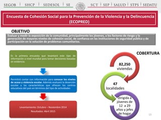 OBJETIVO
Es la primera encuesta que levantará este tipo de
información a nivel mundial para tomar decisiones basadas
en evidencia.
Permitirá contar con información para conocer los niveles
de acoso y violencia escolar. Además evaluará la deserción
escolar y las características que ofrecen los centros
educativos del país en términos del tipo de actividades
Levantamiento: Octubre – Noviembre 2014
Resultados: Abril 2015
COBERTURA
82,250
viviendas
47
localidades
Dirigida a
jóvenes de
12 a 29
años y jefes
de hogar
Encuesta de Cohesión Social para la Prevención de la Violencia y la Delincuencia
(ECOPRED)
Evaluar y medir la exposición de la comunidad, principalmente los jóvenes, a los factores de riesgo y la
generación de mayores niveles de cohesión social, de confianza en las instituciones de seguridad pública y de
participación en la solución de problemas comunitarios.
13
 