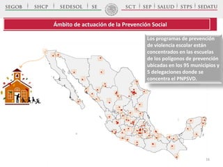 Ámbito de actuación de la Prevención Social
Los programas de prevención
de violencia escolar están
concentrados en las escuelas
de los polígonos de prevención
ubicadas en los 95 municipios y
5 delegaciones donde se
concentra el PNPSVD.
16
 