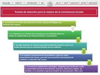 1. La escuela es un factor de protección en tanto espacio privilegiado que
tenemos que mejorar.
2. La violencia es un síntoma de lo que pasa en el ambiente externo y
refleja las problemáticas de violencia familiar y comunitaria.
3. Se debe impulsar de manera especial la mediación escolar la cual es un
medio efectivo para la resolución pacífica de los conflictos.
4. Se requiere reconocimiento del problema y generar mayor
conocimiento del mismo, para ello son necesarios instrumentos de
medición y evaluación del asunto.
5. Es necesario implementar estrategias integrales que involucren a toda
la comunidad educativa (estudiantes, maestros, directivos y padres de
familia) y a la sociedad en general (medios de comunicación, OSCs, etc.)
Puntos de atención para la mejora de la Convivencia Escolar
8
 