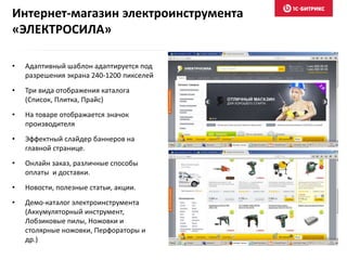 Интернет-магазин электроинструмента
«ЭЛЕКТРОСИЛА»
• Адаптивный шаблон адаптируется под
разрешения экрана 240-1200 пикселей
• Три вида отображения каталога
(Список, Плитка, Прайс)
• На товаре отображается значок
производителя
• Эффектный слайдер баннеров на
главной странице.
• Онлайн заказ, различные способы
оплаты и доставки.
• Новости, полезные статьи, акции.
• Демо-каталог электроинструмента
(Аккумуляторный инструмент,
Лобзиковые пилы, Ножовки и
столярные ножовки, Перфораторы и
др.)
 