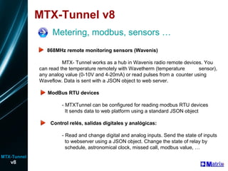 MTX-Tunnel v8
Metering, modbus, sensors …
R 868MHz remote monitoring sensors (Wavenis)
MTX- Tunnel works as a hub in Wavenis radio remote devices. You
can read the temperature remotely with Wavetherm (temperature sensor),
any analog value (0-10V and 4-20mA) or read pulses from a counter using
Waveflow. Data is sent with a JSON object to web server.
ModBus RTU devices
- MTXTunnel can be configured for reading modbus RTU devices
It sends data to web platform using a standard JSON object
Control relés, salidas digitales y analógicas:
- Read and change digital and analog inputs. Send the state of inputs
to webserver using a JSON object. Change the state of relay by
schedule, astronomical clock, missed call, modbus value, …
v8
MTX-Tunnel
 