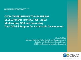 OECD CONTRIBUTION TO MEASURING
DEVELOPMENT FINANCE POST 2015:
Modernising ODA and measuring
Total Official Support for Sustainable Development
Ms. Julia BENN
Manager, Statistical Policy, Analysis and Engagement Unit
Statistics and Development Finance Division
OECD Development Co-operation Directorate
 