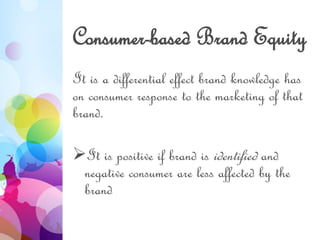 Consumer-based Brand Equity
It is a differential effect brand knowledge has
on consumer response to the marketing of that
brand.
It is positive if brand is identified and
negative consumer are less affected by the
brand
 