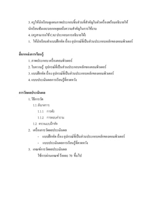 3. ครูให้นักเรียนดูแผนภาพประกอบชิ้นส่วนที่สาคัญในตัวเครื่องพร้อมอธิบายให้
นักเรียนฟังและบอกเหตุผลถึงความสาคัญในการใช้งาน
4. (ครูสามารถใช้CAI ประกอบการอธิบายได้)
1. ให้นักเรียนทาแบบฝึกหัด เรื่อง อุปกรณ์ที่เป็นส่วนประกอบหลักของคอมพิวเตอร์
สื่อ/แหล่งการเรียนรู้
1. ภาพประกอบ เครื่องคอมพิวเตอร์
2. ใบความรู้ อุปกรณ์ที่เป็นส่วนประกอบหลักของคอมพิวเตอร์
3. แบบฝึกหัด เรื่อง อุปกรณ์ที่เป็นส่วนประกอบหลักของคอมพิวเตอร์
4. แบบประเมินผลการเรียนรู้ที่คาดหวัง
การวัดผลประเมินผล
1. วิธีการวัด
1.1 สังเกตการ
1.1.1 การฟัง
1.1.2 การตอบคาถาม
1.2 ตรวจแบบฝึกหัด
2. เครื่องการวัดผลประเมินผล
- แบบฝึกหัด เรื่อง อุปกรณ์ที่เป็นส่วนประกอบหลักของคอมพิวเตอร์
- แบบประเมินผลการเรียนรู้ที่คาดหวัง
3. เกณฑ์การวัดผลประเมินผล
ใช้การผ่านเกณฑ์ ร้อยละ 70 ขึ้นไป
 