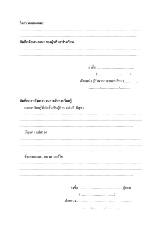 กิจกรรมเสนอแนะ
………………………………………………………………………………………………………………
……………………………………………………………………….…………………………………
บันทึกข้อเสนอแนะ ของผู้บริหารโรงเรียน
………………………………………………………………………………………………………………
……………………………………………………………………….…………………………………
ลงชื่อ …………………………….
(……………….. ……….)
ตาแหน่ง ผู้อานวยการสถานศึกษา………….
………../……………../……….
บันทึกผลหลังกระบวนการจัดการเรียนรู้
ผลการเรียนรู้ที่เกิดขึ้นกับผู้เรียน (เก่ง ดี มีสุข)
………………………………………………………………………………………………………………
……………………………………………………………………….………………………………………
……………………………………………………………………………………………………….
ปัญหา / อุปสรรค
………………………………………………………………………………………………………………
……………………………………………………………………….………………………………………
……………………………………………………………………………………………………….
ข้อเสนอแนะ / แนวทางแก้ไข
………………………………………………………………………………………………………………
……………………………………………………………………….………………………………………
……………………………………………………………………………………………………….
ลงชื่อ ……………………………….…ผู้สอน
(……………….. ……….)
ตาแหน่ง………………………………………………
………../…………./………….
 