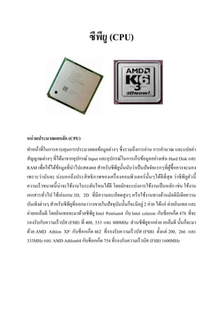 ซีพียู (CPU)
หน่วยประมวลผลหลัก (CPU)
ทาหน้าที่ในการควบคุมการประมวลผลข้อมูลต่างๆ ซึ่งรวมถึงการอ่าน การคานวณ และแปลค่า
สัญญาณต่างๆ ที่ได้มาจากอุปกรณ์ Input และอุปกรณ์ในการเก็บข้อมูลอย่างเช่น Hard Disk และ
RAM เพื่อให้ได้ข้อมูลที่นาไปแสดงผล สาหรับซีพียูนั้นนับว่าเป็นปัจจัยแรกๆที่ผู้ซื้อควรจะมอง
เพราะว่ามันจะ บ่งบอกถึงประสิทธิภาพของเครื่องคอมพิวเตอร์นั้นๆได้ดีที่สุด ว่าซีพียูตัวนี้
ความเร็วขนาดนี้น่าจะใช้งานในระดับไหนได้ดี โดยมักจะแบ่งการใช้งานเป็นหลัก เช่น ใช้งาน
เอกสารทั่วไป ใช้เล่นเกม 3D, 2D ที่มีความละเอียดสูงๆ หรือใช้งานทางด้านมัลติมีเดียความ
บันเทิงต่างๆ สาหรับซีพียูที่ออกมาวางขายในปัจจุบันนั้นก็จะมีอยู่ 2 ค่าย ได้แก่ ค่ายอินเทล และ
ค่ายเอเอ็มดี โดยอินเทลจะมาด้วยซีพียู Intel Pentium4 กับ Intel celeron กับซ็อกเก็ต 478 ที่จะ
รองรับกับความเร็วบัส (FSB) ที่ 400, 533 และ 800MHz ส่วนซีพียูจากค่าย เอเอ็มดี นั้นก็จะมา
ด้วย AMD Athlon XP กับซ็อกเก็ต 462 ที่รองรับความเร็วบัส (FSB) ตั้งแต่ 200, 266 และ
333MHz และ AMD Athlon64 กับซ็อกเก็ต 754 ที่รองรับความเร็วบัส (FSB) 1600MHz
 