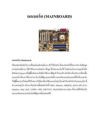 เมนบอร์ด (MAINBOARD)
เมนบอร์ด (Mainboard)
เป็นอุปกรณ์หลักในการเชื่อมต่ออุปกรณ์ต่างๆ เข้าไว้ด้วยกัน ซึ่งจะทาหน้าที่ในการรับ/ส่งข้อมูล
จากอุปกรณ์ต่างๆ เพื่อให้สามารถส่งผ่าน ข้อมูล ซึ่งกันและกันได้ โดยผ่านส่วนควบคุมนั้นคือ
ชิปเซต (Chipset) เมื่อผู้ซื้อทาตกลงใจที่จะใช้งาน ซีพียูตัวไหนแล้ว ต่อไปเราก็มาทาการเลือกซื้อ
เมนบอร์ด ที่จะมาใช้งานร่วม กับ ตัวซีพียู เมนบอร์ดที่วางขายกันหลายรุ่นหลายยี่ห้อก็อาจจะทา
ให้ผู้ซื้อตาลายไปเลยก็ได้ เพราะไม่รู้จะเลือกใช้เมนบอร์ดรุ่นไหนตัวไหนดี สาหรับเมนบอร์ด ที่
มีวางขายอยู่ ใน บ้านเราก็จะมีรายชื่อดังต่อไปนี้ ABIT, Albatron, ASROCK, ASUS, DFI, ECS,
Gigabyte, Intel, Iwill, LEMEL, MSI, SHUTTLE, MATSONICและ P&A ซึ่งบางยี่ห้อก็จะทา
เมนบอร์ดออกมารองรับกับซีพียูจากทั้งค่ายเลยก็มี
 