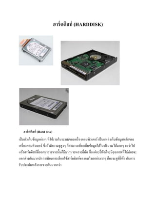 ฮาร์ดดิสก์ (HARDDISK)
ฮาร์ดดิสก์ (Hard disk)
เป็นตัวเก็บข้อมูลต่างๆ ที่ใช้งานในระบบของเครื่องคอมพิวเตอร์ เป็นแหล่งเก็บข้อมูลหลักของ
เครื่องคอมพิวเตอร์ ซึ่งถ้ามีความจุสูงๆ ก็สามารถที่จะเก็บข้อมูลได้ในปริมาณได้มากๆ จะว่าไป
แล้วฮาร์ดดิสก์ที่ออกมาวางขายนั้นก็มีมากมายหลายยี่ห้อ ซึ่งแต่ละยี่ห้อก็จะมีคุณภาพที่ไม่ค่อยจะ
แตกต่างกันมากนัก รสนิยมการเลือกใช้ฮาร์ดดิสก์ของคนไทยอย่างเราๆ ก็คงจะดูที่ยี่ห้อ กับการ
รับประกันหลังการขายกันมากกว่า
 
