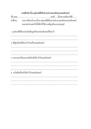 แบบฝึกหัด เรื่อง อุปกรณ์ที่เป็นส่วนประกอบหลักของคอมพิวเตอร์
ชื่อ-สกุล………………………………………………..เลขที่…...ชั้นประถมศึกษาปีที่.........
คาชี้แจง จากการศึกษาใบงานเรื่อง อปุกรณ์ที่เป็นส่วนประกอบหลักของคอมพิวเตอร์
จงตอบคาถามต่อไปนี้เพื่อให้ได้ความที่ถูกต้องและสมบูรณ์
1. อุปกรณ์ที่เป็นหน่วยรับข้อมูลเข้าของคอมพิวเตอร์คืออะไร
...................................................................................................................................................
...................................................................................................................................................
2. ซีพียูมีหน้าที่ทาอะไรในเครื่องคอมพิวเตอร์
...................................................................................................................................................
...................................................................................................................................................
...................................................................................................................................................
3. แผงวงจรหรือเมนบอร์ดมีหน้าที่อะไรในคอมพิวเตอร์
...................................................................................................................................................
...................................................................................................................................................
...................................................................................................................................................
4. ฮาร์ดดิสก์มีหน้าที่อะไรในคอมพิวเตอร์
...................................................................................................................................................
...................................................................................................................................................
...................................................................................................................................................
 